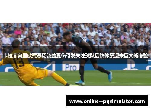 卡拉菲奥里欧冠赛场膝盖受伤引发关注球队后防体系迎来巨大新考验